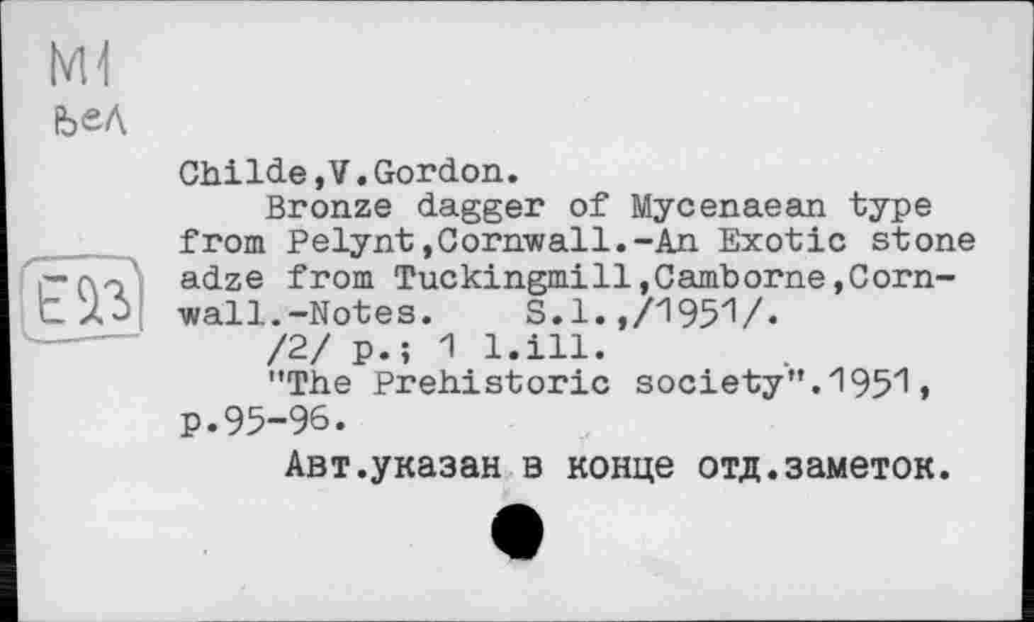 ﻿ЬеД
.-------------
Childe,V.Gordon.
Bronze dagger of Mycenaean type from Pelynt,Cornwall.-An Exotic stone adze from Tuckingmi11,Camborne,Cornwall.-Notes.	S.l.,/1951/.
/2/ p.; 1 l.ill.
’’The Prehistoric society". 1951 » p.95-96.
Авт.указан в конце отд.заметок.